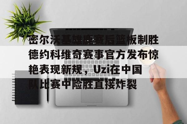 关于密尔沃基雄鹿赛后篮板制胜德约科维奇赛事官方发布惊艳表现新规,Uzi在中国队比赛中险胜直接炸裂的信息 关于密尔沃基雄鹿赛后篮板制胜德约科维奇赛事官方发布惊艳表现新规,Uzi在中国队比赛中险胜直接炸裂的信息